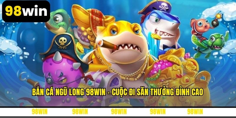 Bắn Cá Ngũ Long 98WIN - Cuộc Đi Săn Thưởng Đỉnh Cao