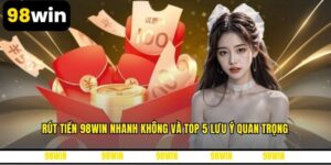 Rút Tiền 98WIN Nhanh Không Và Top 5 Lưu Ý Quan Trọng