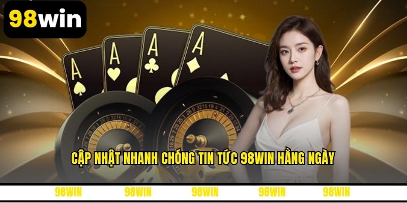 Cập nhật nhanh chóng tin tức 98WIN hằng ngày